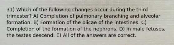 31) Which of the following changes occur during the third trimester? A) Completion of pulmonary branching and alveolar formation. B) Formation of the plicae of the intestines. C) Completion of the formation of the nephrons. D) In male fetuses, the testes descend. E) All of the answers are correct.