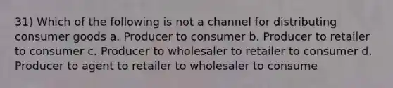 31) Which of the following is not a channel for distributing consumer goods a. Producer to consumer b. Producer to retailer to consumer c. Producer to wholesaler to retailer to consumer d. Producer to agent to retailer to wholesaler to consume