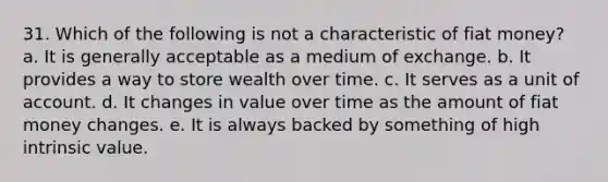 31. Which of the following is not a characteristic of fiat money? a. It is generally acceptable as a medium of exchange. b. It provides a way to store wealth over time. c. It serves as a unit of account. d. It changes in value over time as the amount of fiat money changes. e. It is always backed by something of high intrinsic value.