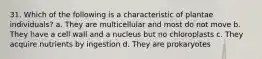 31. Which of the following is a characteristic of plantae individuals? a. They are multicellular and most do not move b. They have a cell wall and a nucleus but no chloroplasts c. They acquire nutrients by ingestion d. They are prokaryotes