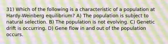 31) Which of the following is a characteristic of a population at Hardy-Weinberg equilibrium? A) The population is subject to natural selection. B) The population is not evolving. C) Genetic drift is occurring. D) Gene flow in and out of the population occurs.