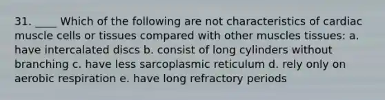 31. ____ Which of the following are not characteristics of cardiac muscle cells or tissues compared with other muscles tissues: a. have intercalated discs b. consist of long cylinders without branching c. have less sarcoplasmic reticulum d. rely only on aerobic respiration e. have long refractory periods