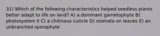 31) Which of the following characteristics helped seedless plants better adapt to life on land? A) a dominant gametophyte B) photosystem II C) a chitinous cuticle D) stomata on leaves E) an unbranched sporophyte