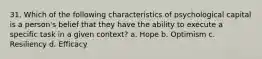 31. Which of the following characteristics of psychological capital is a person's belief that they have the ability to execute a specific task in a given context? a. Hope b. Optimism c. Resiliency d. Efficacy