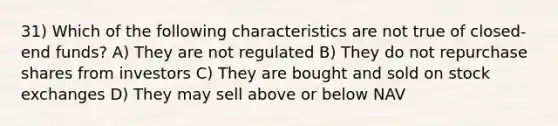 31) Which of the following characteristics are not true of closed-end funds? A) They are not regulated B) They do not repurchase shares from investors C) They are bought and sold on stock exchanges D) They may sell above or below NAV