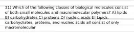 31) Which of the following classes of biological molecules consist of both small molecules and macromolecular polymers? A) lipids B) carbohydrates C) proteins D) nucleic acids E) Lipids, carbohydrates, proteins, and nucleic acids all consist of only macromolecular