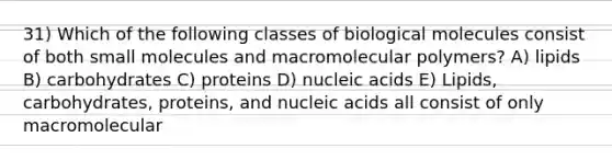 31) Which of the following classes of biological molecules consist of both small molecules and macromolecular polymers? A) lipids B) carbohydrates C) proteins D) nucleic acids E) Lipids, carbohydrates, proteins, and nucleic acids all consist of only macromolecular