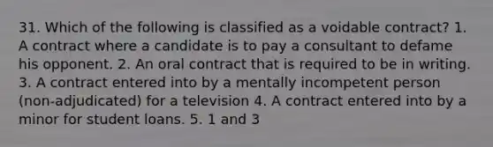 31. Which of the following is classified as a voidable contract? 1. A contract where a candidate is to pay a consultant to defame his opponent. 2. An oral contract that is required to be in writing. 3. A contract entered into by a mentally incompetent person (non-adjudicated) for a television 4. A contract entered into by a minor for student loans. 5. 1 and 3