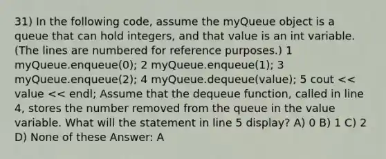 31) In the following code, assume the myQueue object is a queue that can hold integers, and that value is an int variable. (The lines are numbered for reference purposes.) ​1 myQueue.enqueue(0); ​2 myQueue.enqueue(1); ​3 myQueue.enqueue(2); ​4 myQueue.dequeue(value); ​5 cout << value << endl; Assume that the dequeue function, called in line 4, stores the number removed from the queue in the value variable. What will the statement in line 5 display? A) 0 B) 1 C) 2 D) None of these Answer: A