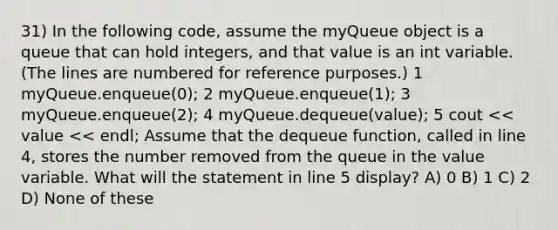 31) In the following code, assume the myQueue object is a queue that can hold integers, and that value is an int variable. (The lines are numbered for reference purposes.) 1 myQueue.enqueue(0); 2 myQueue.enqueue(1); 3 myQueue.enqueue(2); 4 myQueue.dequeue(value); 5 cout << value << endl; Assume that the dequeue function, called in line 4, stores the number removed from the queue in the value variable. What will the statement in line 5 display? A) 0 B) 1 C) 2 D) None of these