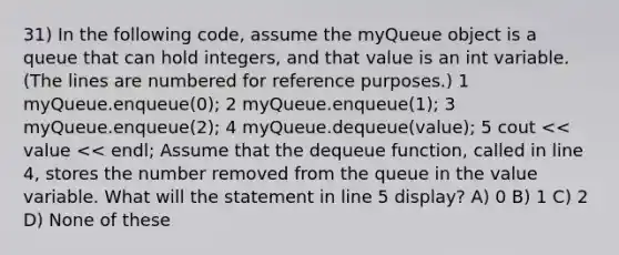 31) In the following code, assume the myQueue object is a queue that can hold integers, and that value is an int variable. (The lines are numbered for reference purposes.) ​1 myQueue.enqueue(0); ​2 myQueue.enqueue(1); ​3 myQueue.enqueue(2); ​4 myQueue.dequeue(value); ​5 cout << value << endl; Assume that the dequeue function, called in line 4, stores the number removed from the queue in the value variable. What will the statement in line 5 display? A) 0 B) 1 C) 2 D) None of these