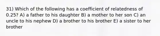 31) Which of the following has a coefficient of relatedness of 0.25? A) a father to his daughter B) a mother to her son C) an uncle to his nephew D) a brother to his brother E) a sister to her brother