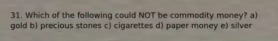 31. Which of the following could NOT be commodity money? a) gold b) precious stones c) cigarettes d) paper money e) silver
