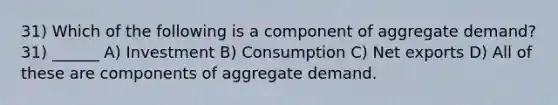 31) Which of the following is a component of aggregate demand? 31) ______ A) Investment B) Consumption C) Net exports D) All of these are components of aggregate demand.