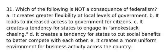 31. Which of the following is NOT a consequence of federalism? a. It creates greater flexibility at local levels of government. b. It leads to increased access to government for citizens. c. It creates a tendency for states to engage in "smokestack chasing." d. It creates a tendency for states to cut social benefits to better compete with each other. e. It creates a more uniform environment for business activity across the country.