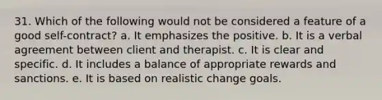 31. Which of the following would not be considered a feature of a good self-contract? a. It emphasizes the positive. b. It is a verbal agreement between client and therapist. c. It is clear and specific. d. It includes a balance of appropriate rewards and sanctions. e. It is based on realistic change goals.