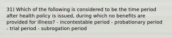 31) Which of the following is considered to be the time period after health policy is issued, during which no benefits are provided for illness? - incontestable period - probationary period - trial period - subrogation period