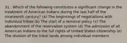 31 . Which of the following constitutes a significant change in the treatment of American Indians during the last half of the nineteenth century? (a) The beginnings of negotiations with individual tribes (b) The start of a removal policy (c) The abandonment of the reservation system (d) The admission of all American Indians to the full rights of United States citizenship (e) The division of the tribal lands among individual members