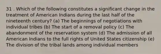 31 . Which of the following constitutes a significant change in the treatment of American Indians during the last half of the nineteenth century? (a) The beginnings of negotiations with individual tribes (b) The start of a removal policy (c) The abandonment of the reservation system (d) The admission of all American Indians to the full rights of United States citizenship (e) The division of the tribal lands among individual members