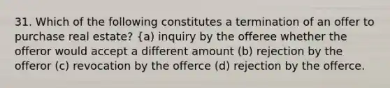 31. Which of the following constitutes a termination of an offer to purchase real estate? {a) inquiry by the offeree whether the offeror would accept a different amount (b) rejection by the offeror (c) revocation by the offerce (d) rejection by the offerce.