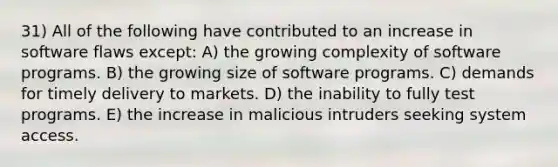 31) All of the following have contributed to an increase in software flaws except: A) the growing complexity of software programs. B) the growing size of software programs. C) demands for timely delivery to markets. D) the inability to fully test programs. E) the increase in malicious intruders seeking system access.