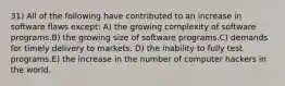 31) All of the following have contributed to an increase in software flaws except: A) the growing complexity of software programs.B) the growing size of software programs.C) demands for timely delivery to markets. D) the inability to fully test programs.E) the increase in the number of computer hackers in the world.