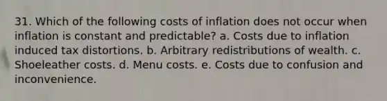 31. Which of the following costs of inflation does not occur when inflation is constant and predictable? a. Costs due to inflation induced tax distortions. b. Arbitrary redistributions of wealth. c. Shoeleather costs. d. Menu costs. e. Costs due to confusion and inconvenience.