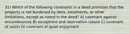 31) Which of the following covenants in a deed promises that the property is not burdened by liens, easements, or other limitations, except as noted in the deed? A) covenant against encumbrances B) exceptions and reservation clause C) covenant of seizin D) covenant of quiet enjoyment