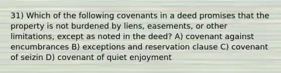 31) Which of the following covenants in a deed promises that the property is not burdened by liens, easements, or other limitations, except as noted in the deed? A) covenant against encumbrances B) exceptions and reservation clause C) covenant of seizin D) covenant of quiet enjoyment