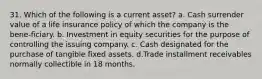 31. Which of the following is a current asset? a. Cash surrender value of a life insurance policy of which the company is the bene-ficiary. b. Investment in equity securities for the purpose of controlling the issuing company. c. Cash designated for the purchase of tangible fixed assets. d.Trade installment receivables normally collectible in 18 months.