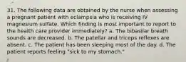 31. The following data are obtained by the nurse when assessing a pregnant patient with eclampsia who is receiving IV magnesium sulfate. Which finding is most important to report to the health care provider immediately? a. The bibasilar breath sounds are decreased. b. The patellar and triceps reflexes are absent. c. The patient has been sleeping most of the day. d. The patient reports feeling "sick to my stomach."