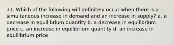 31. Which of the following will definitely occur when there is a simultaneous increase in demand and an increase in supply? a. a decrease in equilibrium quantity b. a decrease in equilibrium price c. an increase in equilibrium quantity d. an increase in equilibrium price