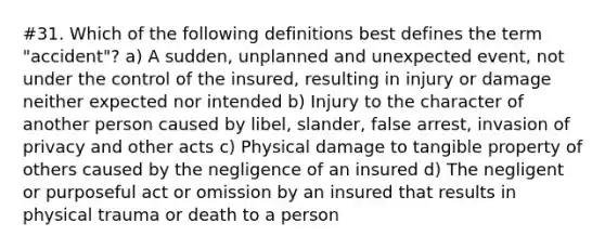 #31. Which of the following definitions best defines the term "accident"? a) A sudden, unplanned and unexpected event, not under the control of the insured, resulting in injury or damage neither expected nor intended b) Injury to the character of another person caused by libel, slander, false arrest, invasion of privacy and other acts c) Physical damage to tangible property of others caused by the negligence of an insured d) The negligent or purposeful act or omission by an insured that results in physical trauma or death to a person