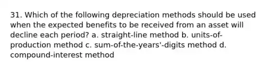 31. Which of the following depreciation methods should be used when the expected benefits to be received from an asset will decline each period? a. straight-line method b. units-of-production method c. sum-of-the-years'-digits method d. compound-interest method