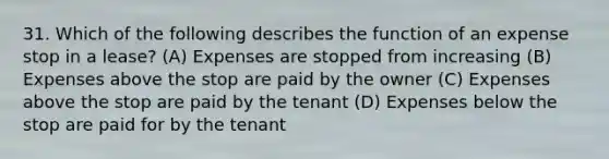 31. Which of the following describes the function of an expense stop in a lease? (A) Expenses are stopped from increasing (B) Expenses above the stop are paid by the owner (C) Expenses above the stop are paid by the tenant (D) Expenses below the stop are paid for by the tenant