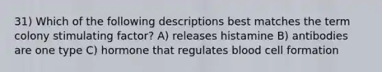 31) Which of the following descriptions best matches the term colony stimulating factor? A) releases histamine B) antibodies are one type C) hormone that regulates blood cell formation