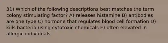 31) Which of the following descriptions best matches the term colony stimulating factor? A) releases histamine B) antibodies are one type C) hormone that regulates blood cell formation D) kills bacteria using cytotoxic chemicals E) often elevated in allergic individuals