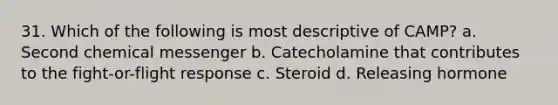 31. Which of the following is most descriptive of CAMP? a. Second chemical messenger b. Catecholamine that contributes to the fight-or-flight response с. Steroid d. Releasing hormone