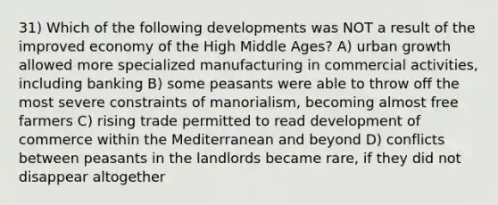 31) Which of the following developments was NOT a result of the improved economy of the High Middle Ages? A) urban growth allowed more specialized manufacturing in commercial activities, including banking B) some peasants were able to throw off the most severe constraints of manorialism, becoming almost free farmers C) rising trade permitted to read development of commerce within the Mediterranean and beyond D) conflicts between peasants in the landlords became rare, if they did not disappear altogether