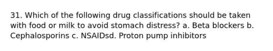 31. Which of the following drug classifications should be taken with food or milk to avoid stomach distress? a. Beta blockers b. Cephalosporins c. NSAIDsd. Proton pump inhibitors