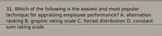 31. Which of the following is the easiest and most popular technique for appraising employee performance? A. alternation ranking B. graphic rating scale C. forced distribution D. constant sum rating scale