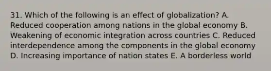 31. Which of the following is an effect of globalization? A. Reduced cooperation among nations in the global economy B. Weakening of economic integration across countries C. Reduced interdependence among the components in the global economy D. Increasing importance of nation states E. A borderless world