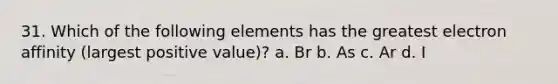 31. Which of the following elements has the greatest electron affinity (largest positive value)? a. Br b. As c. Ar d. I