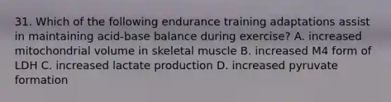 31. Which of the following endurance training adaptations assist in maintaining acid-base balance during exercise? A. increased mitochondrial volume in skeletal muscle B. increased M4 form of LDH C. increased lactate production D. increased pyruvate formation