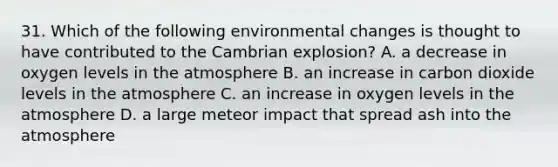 31. Which of the following environmental changes is thought to have contributed to the Cambrian explosion? A. a decrease in oxygen levels in the atmosphere B. an increase in carbon dioxide levels in the atmosphere C. an increase in oxygen levels in the atmosphere D. a large meteor impact that spread ash into the atmosphere