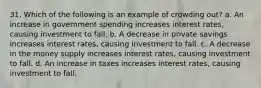 31. Which of the following is an example of crowding out? a. An increase in government spending increases interest rates, causing investment to fall. b. A decrease in private savings increases interest rates, causing investment to fall. c. A decrease in the money supply increases interest rates, causing investment to fall. d. An increase in taxes increases interest rates, causing investment to fall.