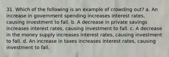 31. Which of the following is an example of crowding out? a. An increase in government spending increases interest rates, causing investment to fall. b. A decrease in private savings increases interest rates, causing investment to fall. c. A decrease in the money supply increases interest rates, causing investment to fall. d. An increase in taxes increases interest rates, causing investment to fall.