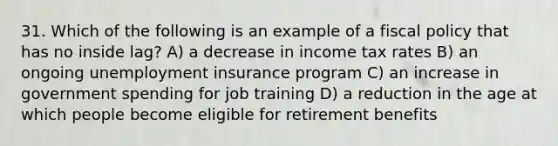 31. Which of the following is an example of a <a href='https://www.questionai.com/knowledge/kPTgdbKdvz-fiscal-policy' class='anchor-knowledge'>fiscal policy</a> that has no inside lag? A) a decrease in income tax rates B) an ongoing unemployment insurance program C) an increase in government spending for job training D) a reduction in the age at which people become eligible for retirement benefits