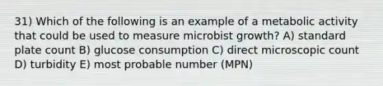 31) Which of the following is an example of a metabolic activity that could be used to measure microbist growth? A) standard plate count B) glucose consumption C) direct microscopic count D) turbidity E) most probable number (MPN)