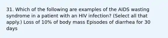 31. Which of the following are examples of the AIDS wasting syndrome in a patient with an HIV infection? (Select all that apply.) Loss of 10% of body mass Episodes of diarrhea for 30 days